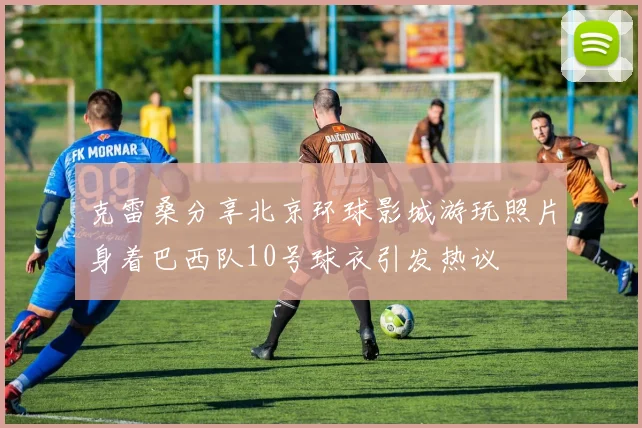 克雷桑分享北京环球影城游玩照片身着巴西队10号球衣引发热议