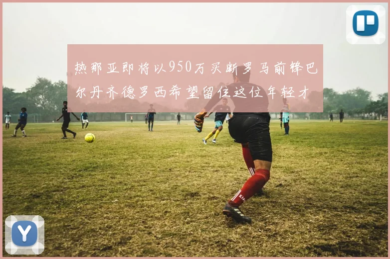 热那亚即将以950万买断罗马前锋巴尔丹齐德罗西希望留住这位年轻才俊