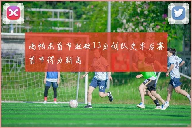 尚帕尼首节狂砍13分创队史季后赛首节得分新高