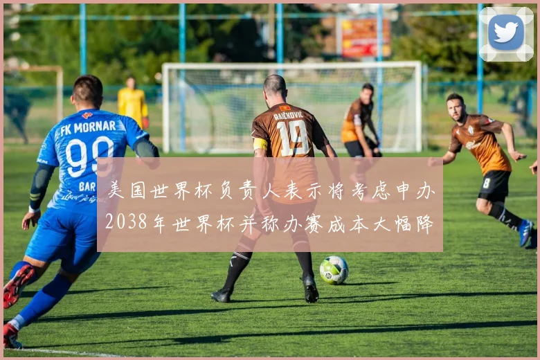 美国世界杯负责人表示将考虑申办2038年世界杯并称办赛成本大幅降低