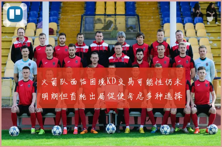 火箭队面临困境KD交易可能性仍未明朗但首轮出局促使考虑多种选择