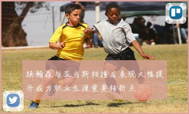 杨瀚森与亚当斯相撞后表现大幅提升成为职业生涯重要转折点