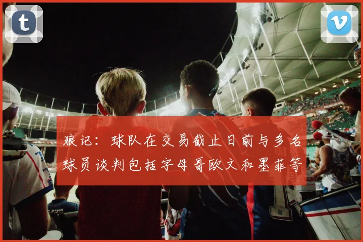 狼记：球队在交易截止日前与多名球员谈判包括字母哥欧文和墨菲等人