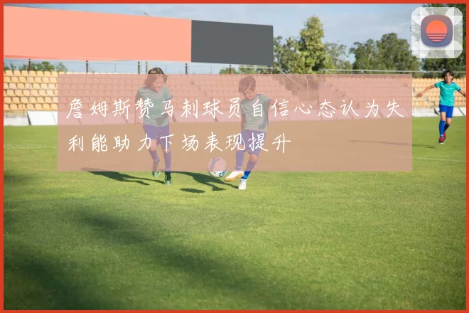 詹姆斯赞马刺球员自信心态认为失利能助力下场表现提升
