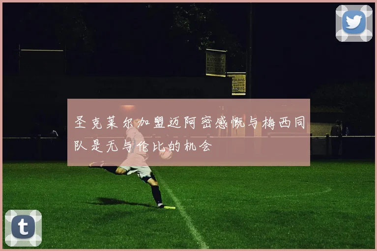 圣克莱尔加盟迈阿密感慨与梅西同队是无与伦比的机会