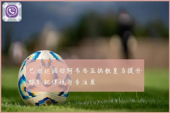 巴尔达诺称阿韦洛亚执教皇马提升球队纪律性与专注度