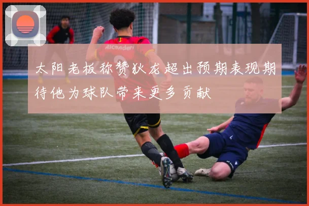 太阳老板称赞狄龙超出预期表现期待他为球队带来更多贡献