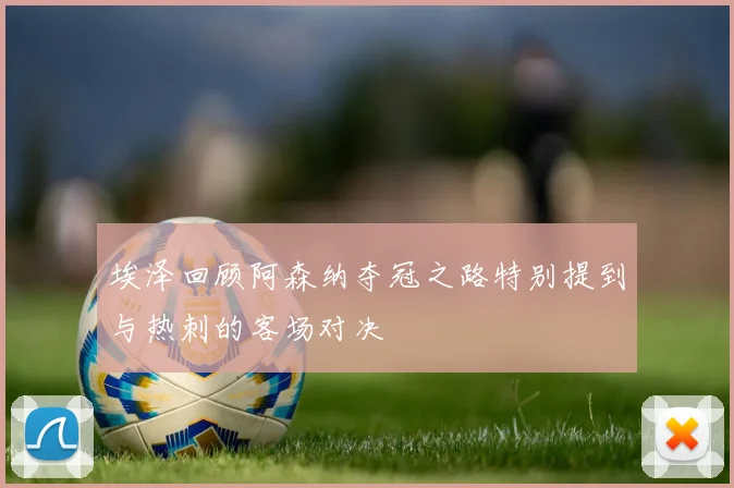 埃泽回顾阿森纳夺冠之路特别提到与热刺的客场对决