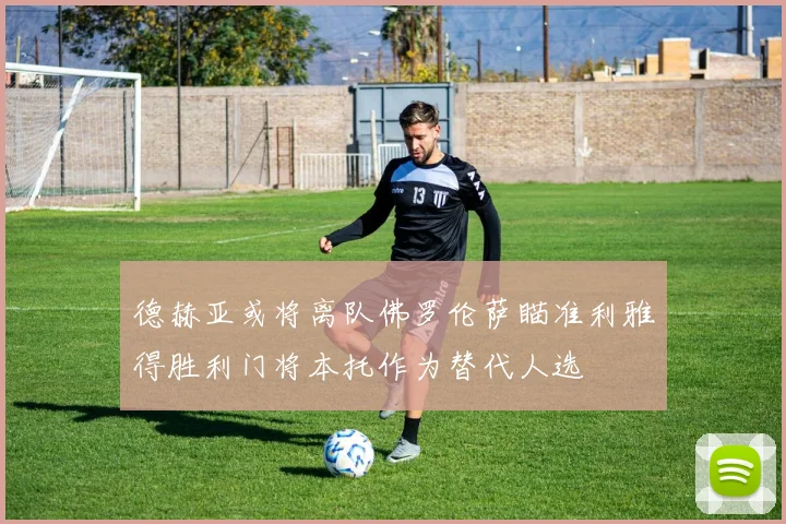 德赫亚或将离队佛罗伦萨瞄准利雅得胜利门将本托作为替代人选
