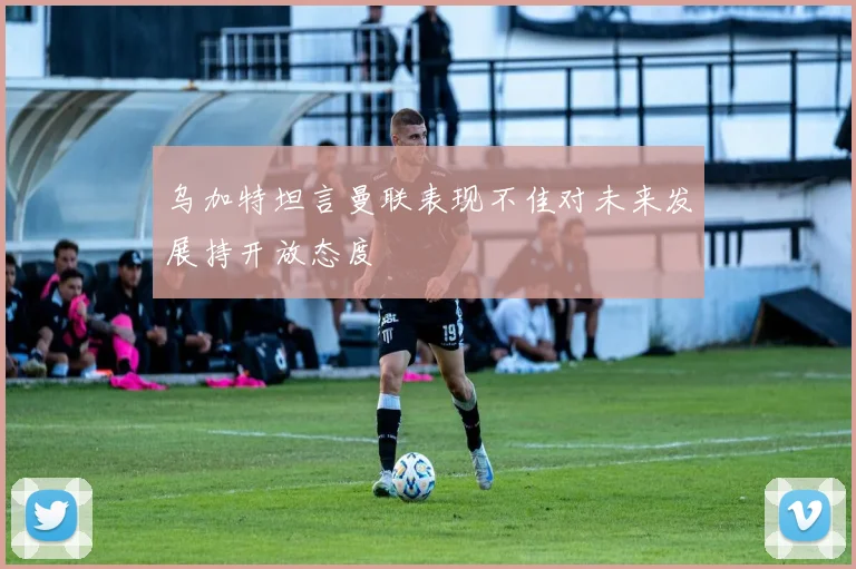 乌加特坦言曼联表现不佳对未来发展持开放态度
