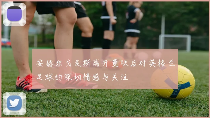 安赫尔戈麦斯离开曼联后对英格兰足球的深切情感与关注