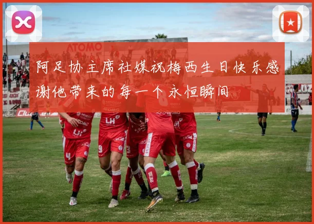 阿足协主席社媒祝梅西生日快乐感谢他带来的每一个永恒瞬间