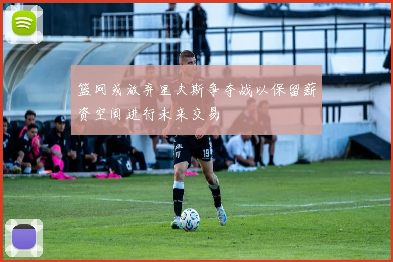 篮网或放弃里夫斯争夺战以保留薪资空间进行未来交易
