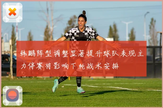 韩鹏阵型调整显著提升球队表现主力停赛将影响下轮战术安排
