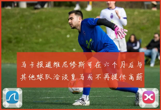 马卡报道维尼修斯可在六个月后与其他球队洽谈皇马或不再提供高薪合同