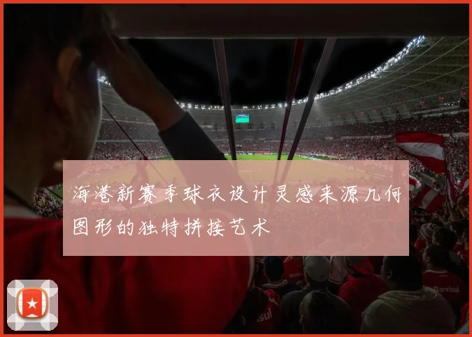 海港新赛季球衣设计灵感来源几何图形的独特拼接艺术