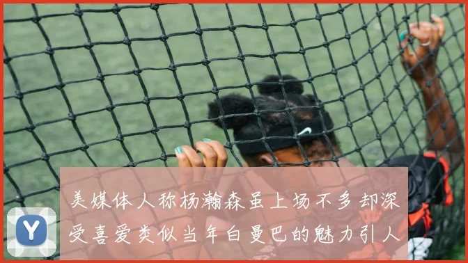 美媒体人称杨瀚森虽上场不多却深受喜爱类似当年白曼巴的魅力引人瞩目