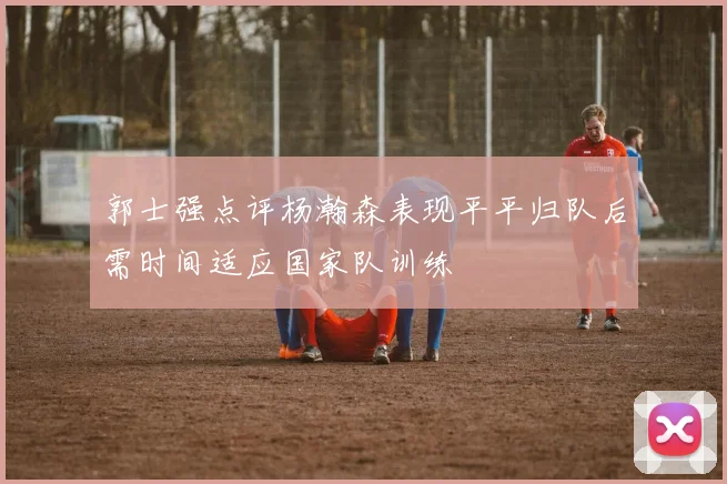 郭士强点评杨瀚森表现平平归队后需时间适应国家队训练