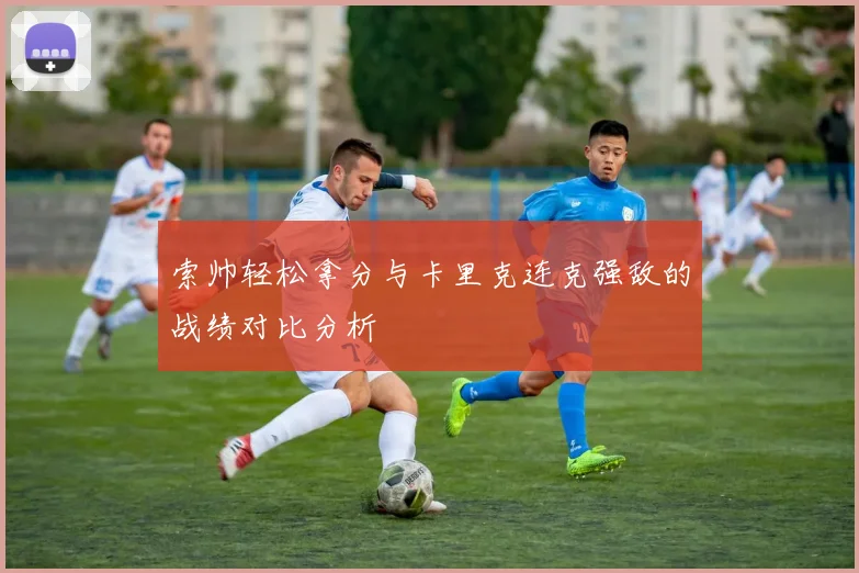 索帅轻松拿分与卡里克连克强敌的战绩对比分析