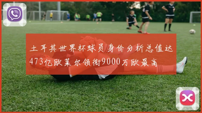 土耳其世界杯球员身价分析总值达473亿欧莱尔领衔9000万欧最高