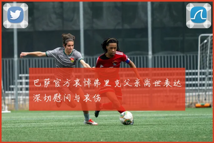 巴萨官方哀悼弗里克父亲离世表达深切慰问与哀伤