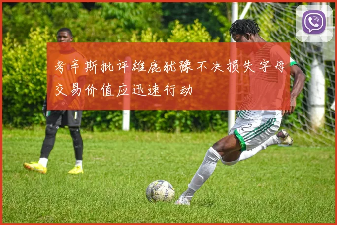考辛斯批评雄鹿犹豫不决损失字母交易价值应迅速行动