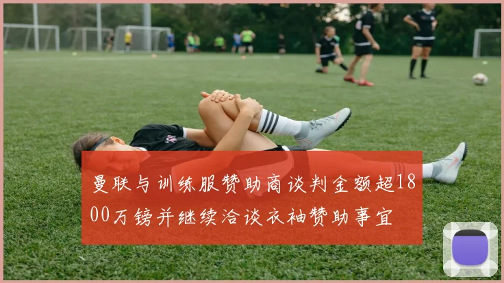 曼联与训练服赞助商谈判金额超1800万镑并继续洽谈衣袖赞助事宜