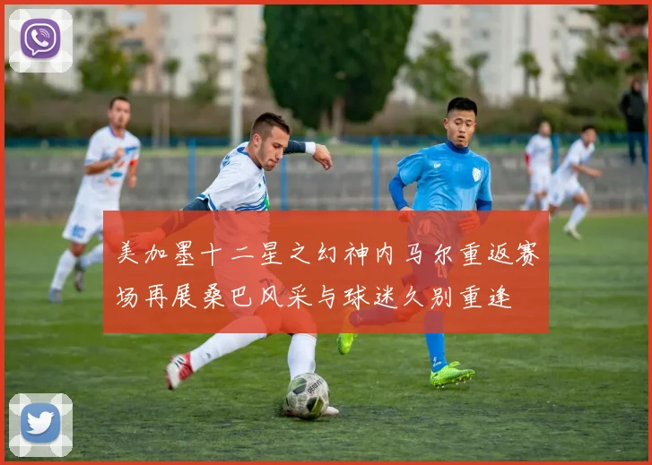 美加墨十二星之幻神内马尔重返赛场再展桑巴风采与球迷久别重逢