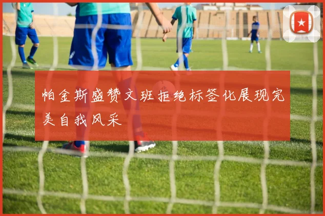 帕金斯盛赞文班拒绝标签化展现完美自我风采