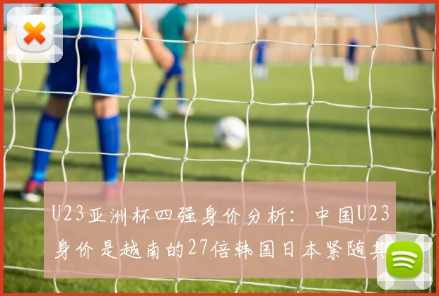 U23亚洲杯四强身价分析：中国U23身价是越南的27倍韩国日本紧随其后
