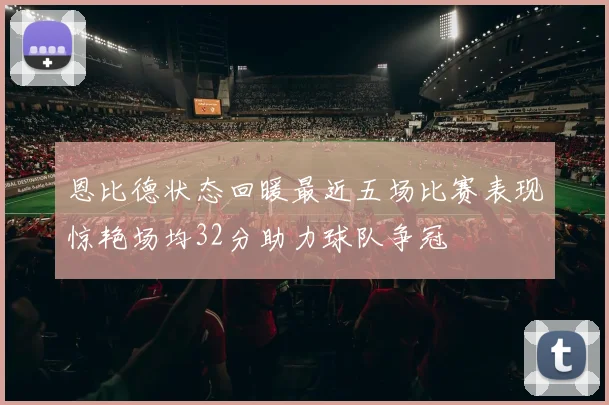 恩比德状态回暖最近五场比赛表现惊艳场均32分助力球队争冠
